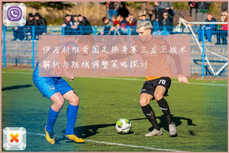 伊万科维奇国足热身赛三后卫战术解析与防线调整策略探讨