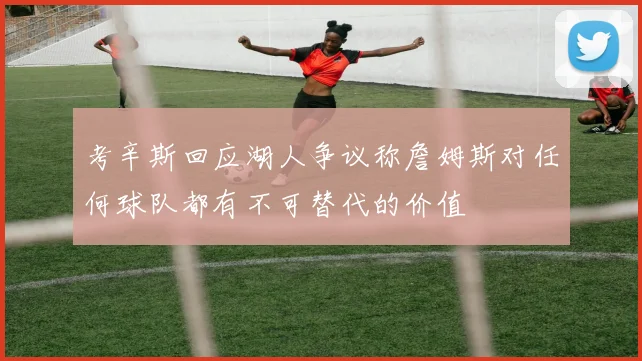 考辛斯回应湖人争议称詹姆斯对任何球队都有不可替代的价值