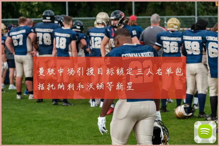 曼联中场引援目标锁定三人名单包括托纳利和沃顿等新星