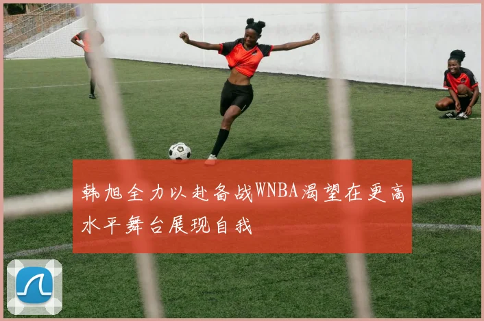 韩旭全力以赴备战WNBA渴望在更高水平舞台展现自我