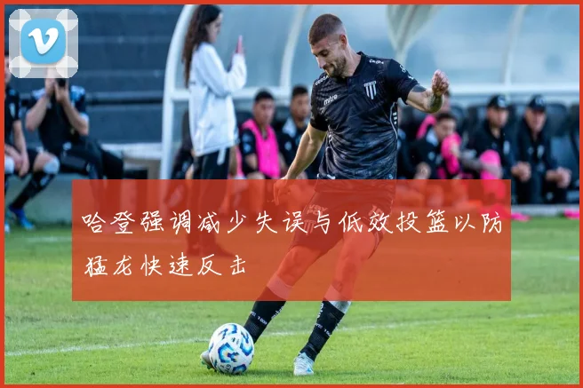 哈登强调减少失误与低效投篮以防猛龙快速反击