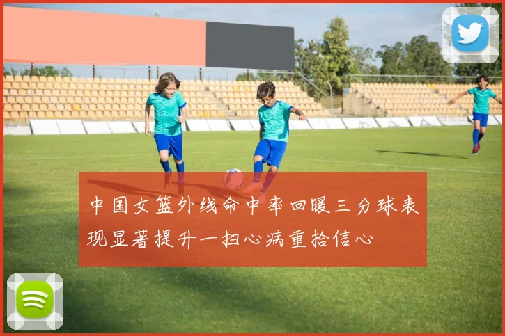 中国女篮外线命中率回暖三分球表现显著提升一扫心病重拾信心