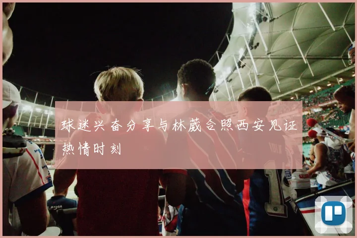 球迷兴奋分享与林葳合照西安见证热情时刻