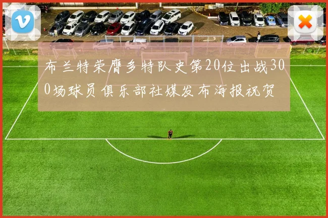 布兰特荣膺多特队史第20位出战300场球员俱乐部社媒发布海报祝贺
