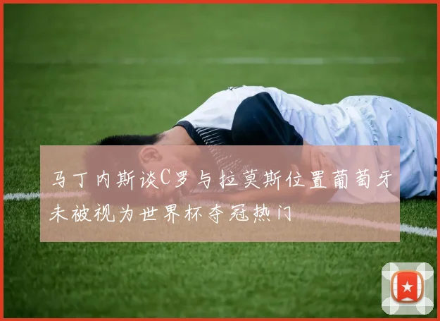 马丁内斯谈C罗与拉莫斯位置葡萄牙未被视为世界杯夺冠热门