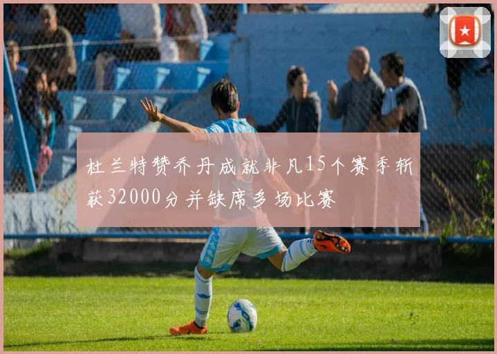 杜兰特赞乔丹成就非凡15个赛季斩获32000分并缺席多场比赛