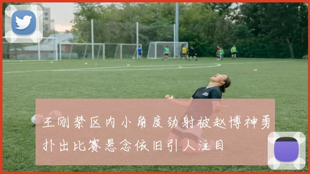 王刚禁区内小角度劲射被赵博神勇扑出比赛悬念依旧引人注目