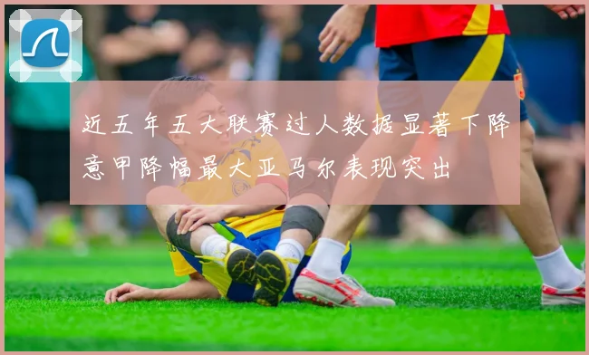 近五年五大联赛过人数据显著下降意甲降幅最大亚马尔表现突出