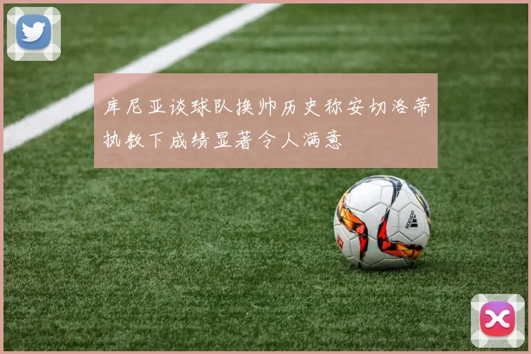 库尼亚谈球队换帅历史称安切洛蒂执教下成绩显著令人满意