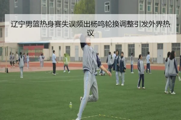 辽宁男篮热身赛失误频出杨鸣轮换调整引发外界热议