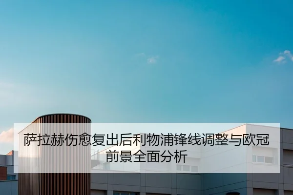 萨拉赫伤愈复出后利物浦锋线调整与欧冠前景全面分析